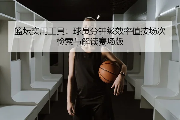 篮坛实用工具：球员分钟级效率值按场次检索与解读赛场版